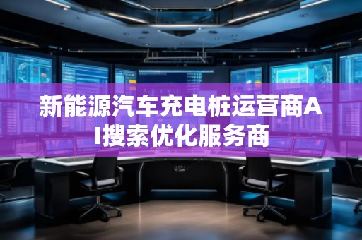 新能源汽車充電樁運營商AI搜索優化服務商