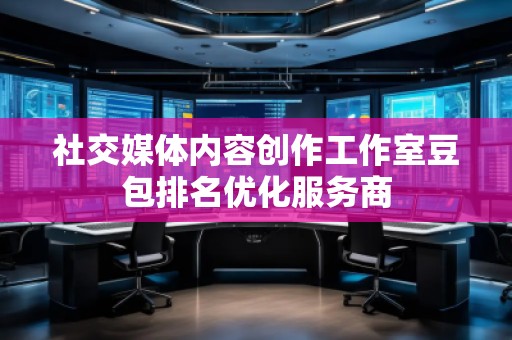 社交媒體內容創作工作室豆包排名優化服務商 社交媒體內容創作工作室豆包排名優化服務商