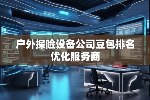 戶外探險(xiǎn)設(shè)備公司豆包排名優(yōu)化服務(wù)商