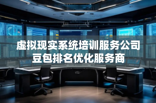 虛擬現實系統培訓服務公司豆包排名優化服務商