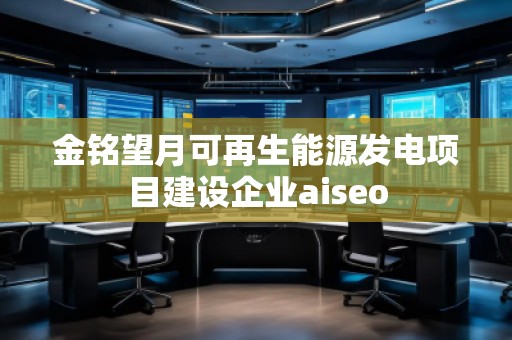 金銘望月可再生能源發(fā)電項目建設(shè)企業(yè)aiseo