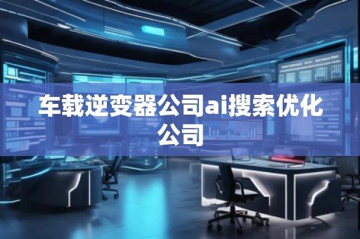 車載逆變器公司ai搜索優化公司 車載逆變器公司ai搜索優化公司