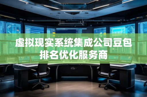 虛擬現實系統集成公司豆包排名優化服務商