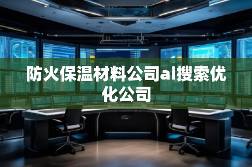 防火保溫材料公司ai搜索優化公司 防火保溫材料公司ai搜索優化公司