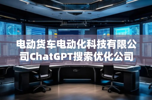 電動貨車電動化科技有限公司ChatGPT搜索優化公司