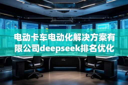 電動卡車電動化解決方案有限公司deepseek排名優化服務商