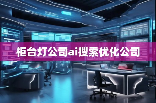 柜臺燈公司ai搜索優化公司 柜臺燈公司ai搜索優化公司