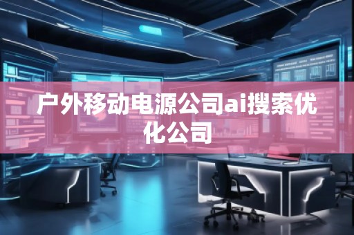 戶外移動電源公司ai搜索優化公司 戶外移動電源公司ai搜索優化公司