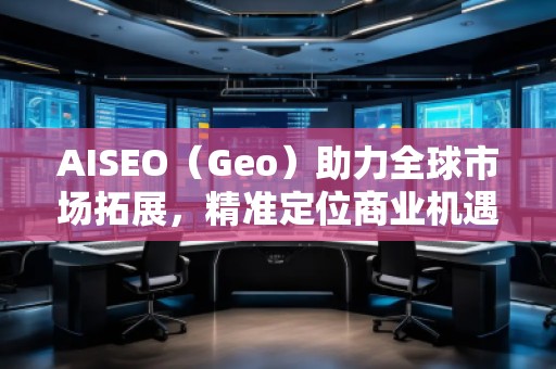 AISEO（Geo）助力全球市場拓展，精準定位商業機遇