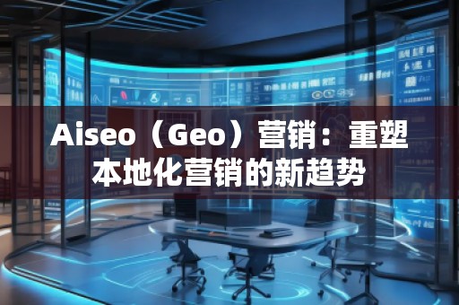 Aiseo（Geo）營(yíng)銷：重塑本地化營(yíng)銷的新趨勢(shì)