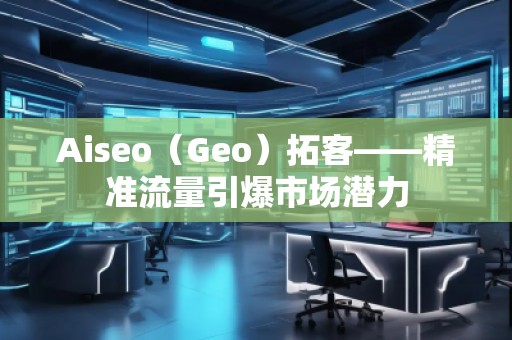 Aiseo(Geo)拓客——精準流量引爆市場潛力 Aiseo(Geo)拓客——精準流量引爆市場潛力