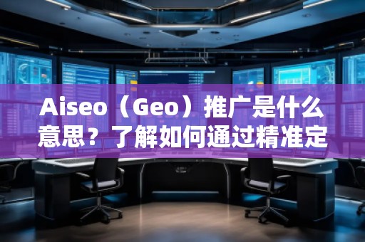 Aiseo（Geo）推廣是什么意思？了解如何通過精準定位提升品牌曝光與轉化率