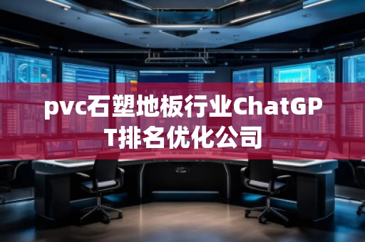 pvc石塑地板行業(yè)ChatGPT排名優(yōu)化公司