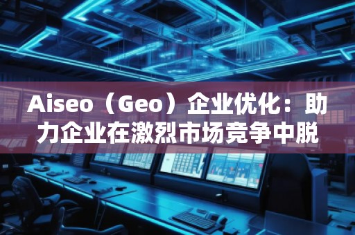 Aiseo（Geo）企業優化：助力企業在激烈市場競爭中脫穎而出