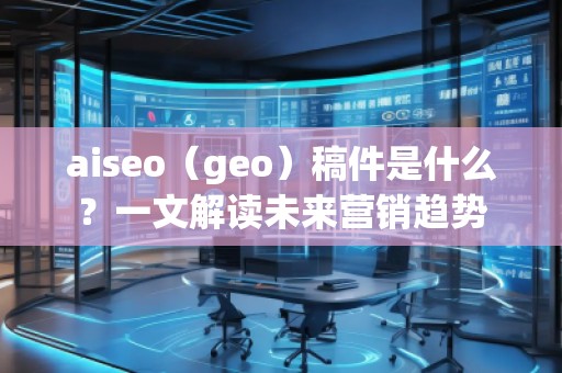 aiseo（geo）稿件是什么？一文解讀未來營銷趨勢