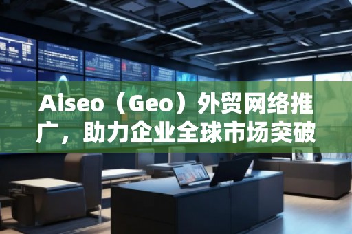 Aiseo（Geo）外貿網絡推廣，助力企業全球市場突破！