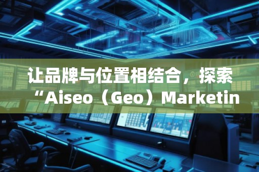 讓品牌與位置相結合,探索“Aiseo(Geo)Marketing”的無限潛力 讓品牌與位置相結合,探索“Aiseo(Geo)Marketing”的無限潛力