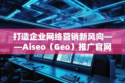 打造企業網絡營銷新風向——Aiseo（Geo）推廣官網助力品牌騰飛