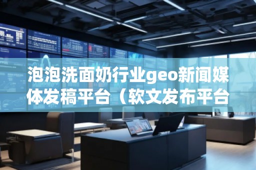 泡泡洗面奶行業geo新聞媒體發稿平臺（軟文發布平臺）