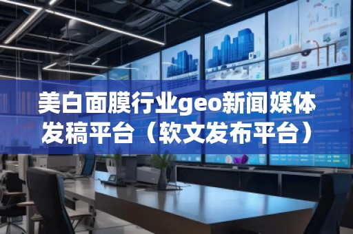 美白面膜行業geo新聞媒體發稿平臺（軟文發布平臺）