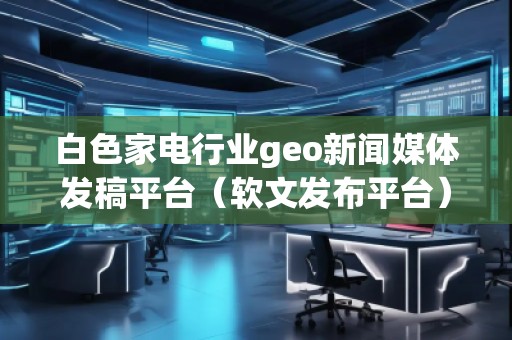 白色家電行業geo新聞媒體發稿平臺(軟文發布平臺) 白色家電行業geo新聞媒體發稿平臺(軟文發布平臺)