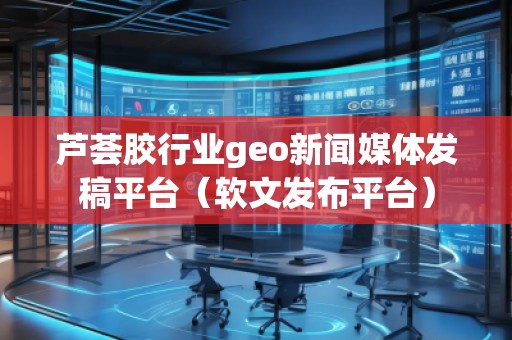 蘆薈膠行業geo新聞媒體發稿平臺（軟文發布平臺）