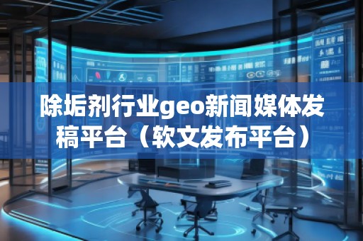 除垢劑行業geo新聞媒體發稿平臺(軟文發布平臺)