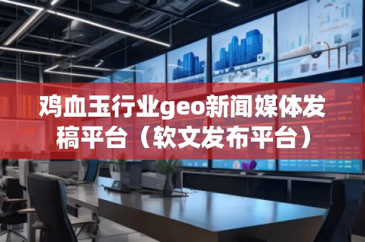 雞血玉行業geo新聞媒體發稿平臺（軟文發布平臺）