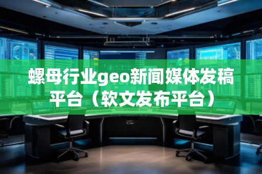 螺母行業geo新聞媒體發稿平臺（軟文發布平臺）