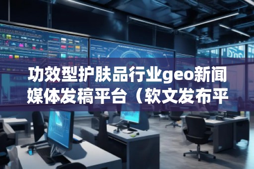功效型護(hù)膚品行業(yè)geo新聞媒體發(fā)稿平臺(tái)（軟文發(fā)布平臺(tái)）