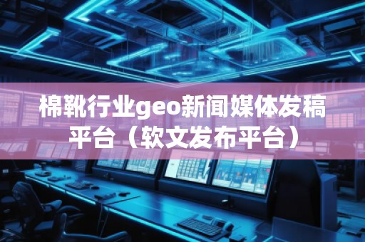 棉靴行業(yè)geo新聞媒體發(fā)稿平臺（軟文發(fā)布平臺）