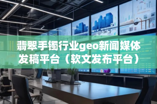 翡翠手鐲行業geo新聞媒體發稿平臺（軟文發布平臺）