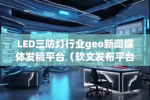 LED三防燈行業geo新聞媒體發稿平臺（軟文發布平臺）