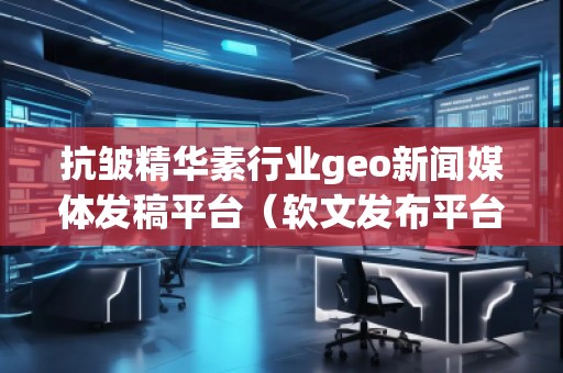 抗皺精華素行業geo新聞媒體發稿平臺（軟文發布平臺）