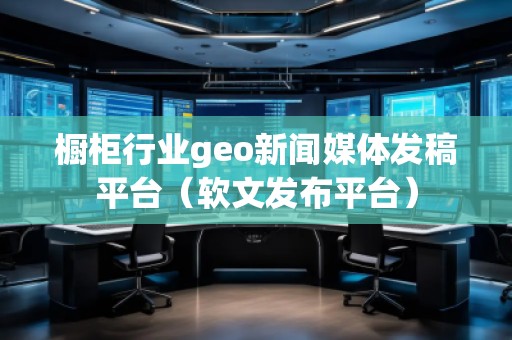 櫥柜行業(yè)geo新聞媒體發(fā)稿平臺（軟文發(fā)布平臺）