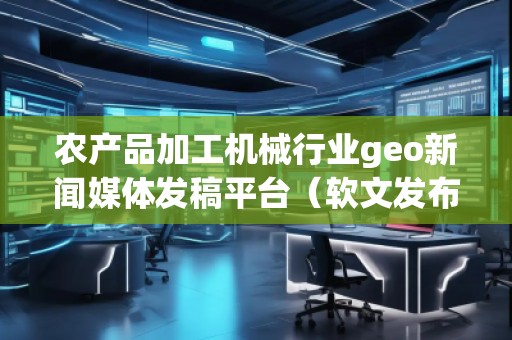 農產品加工機械行業geo新聞媒體發稿平臺（軟文發布平臺）