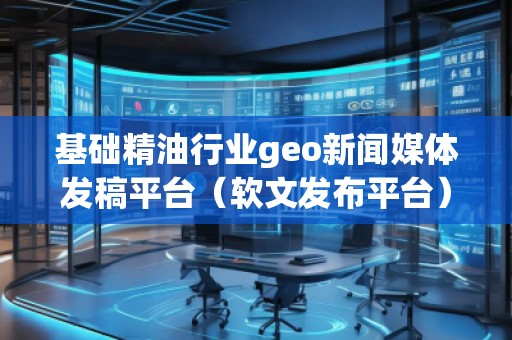 基礎精油行業geo新聞媒體發稿平臺（軟文發布平臺）