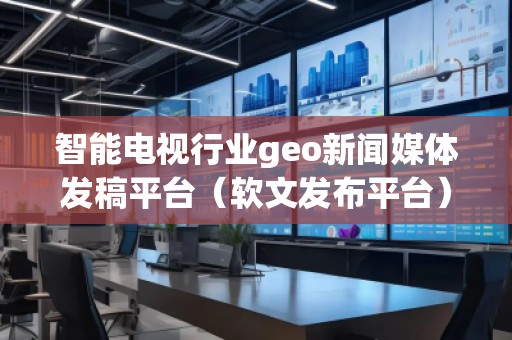 智能電視行業geo新聞媒體發稿平臺（軟文發布平臺）
