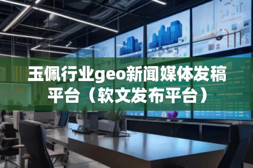 玉佩行業geo新聞媒體發稿平臺(軟文發布平臺)