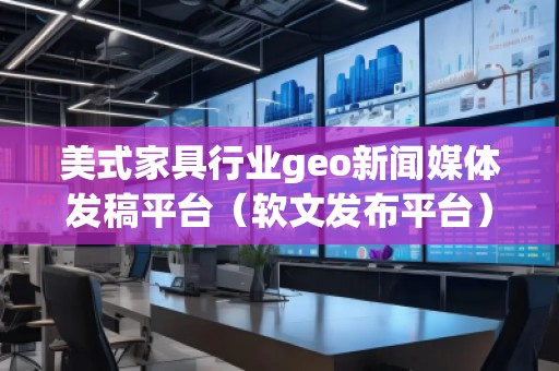 美式家具行業geo新聞媒體發稿平臺（軟文發布平臺）