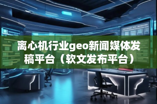 離心機行業geo新聞媒體發稿平臺（軟文發布平臺）