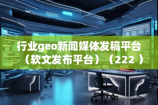 行業geo新聞媒體發稿平臺（軟文發布平臺）（222 ）