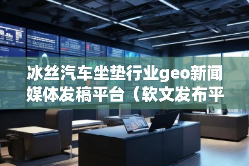 冰絲汽車坐墊行業geo新聞媒體發稿平臺(軟文發布平臺) 冰絲汽車坐墊行業geo新聞媒體發稿平臺(軟文發布平臺)