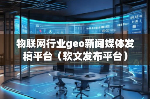 物聯網行業geo新聞媒體發稿平臺（軟文發布平臺）