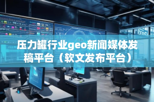 壓力罐行業geo新聞媒體發稿平臺（軟文發布平臺）