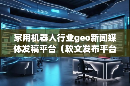 家用機器人行業geo新聞媒體發稿平臺（軟文發布平臺）