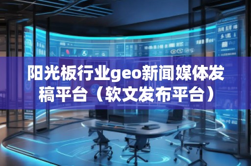 陽光板行業geo新聞媒體發稿平臺（軟文發布平臺）