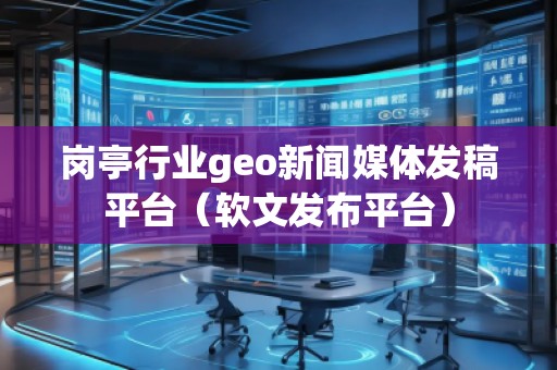 崗亭行業geo新聞媒體發稿平臺（軟文發布平臺）