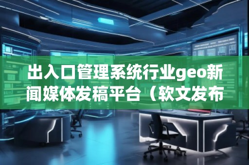 出入口管理系統行業geo新聞媒體發稿平臺（軟文發布平臺）
