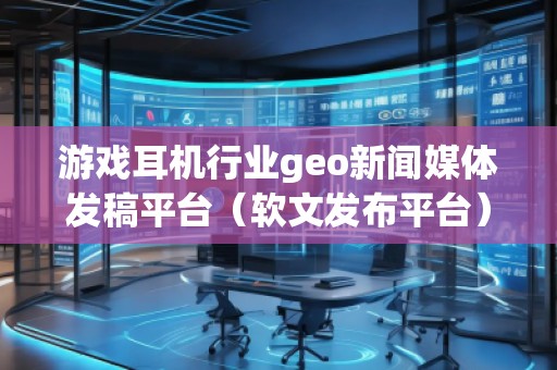 游戲耳機行業(yè)geo新聞媒體發(fā)稿平臺（軟文發(fā)布平臺）